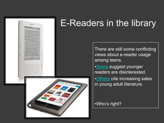 E-Readers in the libraryThere are still some conflicting views about e-reader usage among teens. Some suggest younger readers are disinterested.