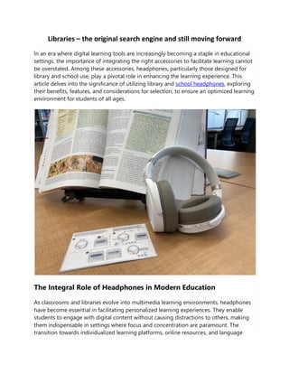 Libraries – the original search engine and still moving forward
In an era where digital learning tools are increasingly becoming a staple in educational
settings, the importance of integrating the right accessories to facilitate learning cannot
be overstated. Among these accessories, headphones, particularly those designed for
library and school use, play a pivotal role in enhancing the learning experience. This
article delves into the significance of utilizing library and school headphones, exploring
their benefits, features, and considerations for selection, to ensure an optimized learning
environment for students of all ages.
The Integral Role of Headphones in Modern Education
As classrooms and libraries evolve into multimedia learning environments, headphones
have become essential in facilitating personalized learning experiences. They enable
students to engage with digital content without causing distractions to others, making
them indispensable in settings where focus and concentration are paramount. The
transition towards individualized learning platforms, online resources, and language
 
