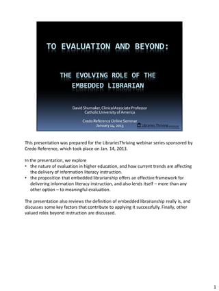 This presentation was prepared for the LibrariesThriving webinar series sponsored by
Credo Reference, which took place on Jan. 14, 2013.

In the presentation, we explore
• the nature of evaluation in higher education, and how current trends are affecting
   the delivery of information literacy instruction.
• the proposition that embedded librarianship offers an effective framework for
   delivering information literacy instruction, and also lends itself – more than any
   other option – to meaningful evaluation.

The presentation also reviews the definition of embedded librarianship really is, and
discusses some key factors that contribute to applying it successfully. Finally, other
valued roles beyond instruction are discussed.




                                                                                         1
 