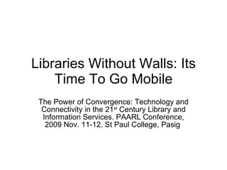Libraries Without Walls: Its Time To Go Mobile The Power of Convergence: Technology and Connectivity in the 21 st  Century Library and Information Services. PAARL Conference, 2009 Nov. 11-12, St Paul College, Pasig  