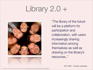 Library 2.0 +
                                                                                                     “The library of the future
                                                                                                     will be a platform for
                                                                                                     participation and
                                                                                                     collaboration, with users
                                                                                                     increasingly sharing
                                                                                                     information among
                                                                                                     themselves as well as
                                                                                                     drawing on the library’s
                                                                                                     resources..”

                                                                                                              WE-THINK ~ Charles Leadbeater
cc licensed ( BY NC SD ) ﬂickr photo by mark raheja: http://ﬂickr.com/photos/markraheja/354922945/
 