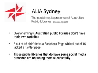 The social media presence of Australian
                 Public Libraries Blog post July 2011


•   Overwhelmingly, Australian public libraries don’t have
    their own websites

•   8 out of 16 didn’t have a Facebook Page while 9 out of 16
    lacked a Twitter page

•   Those public libraries that do have some social media
    presence are not using them successfully
 