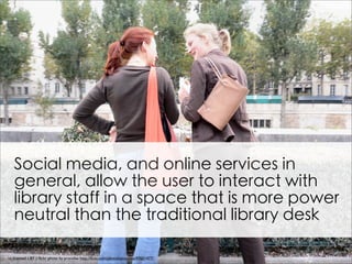 Social media, and online services in
   general, allow the user to interact with
   library staff in a space that is more power
   neutral than the traditional library desk

cc licensed ( BY ) ﬂickr photo by procsilas: http://ﬂickr.com/photos/procsilas/47651477/
 