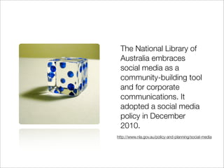 The National Library of
 Australia embraces
 social media as a
 community-building tool
 and for corporate
 communications. It
 adopted a social media
 policy in December
 2010.
http://www.nla.gov.au/policy-and-planning/social-media
 