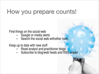 How you prepare counts!


Find things on the social web
      – Google or media alerts
      – Search the social web withother tools
Keep up to date with new stuff
     – Read analyst and practitioner blogs
     – Subscribe to blog/web feeds and RSS reader
 