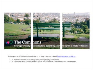In November 2008 the National Library of New Zealand joined The Commons on Flickr:

 1. To increase access to publicly-held photography collections
 2. To provide a way for the general public to contribute information and knowledge.
 