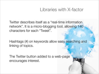 Libraries with X-factor

Twitter describes itself as a “real-time information
network”. It is a micro-blogging tool, allowing 140
characters for each “Tweet”.


Hashtags (#) on keywords allow easy searching and
linking of topics.


The Twitter button added to a web-page
encourages interest.
 