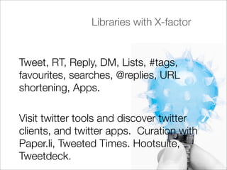 Libraries with X-factor


Tweet, RT, Reply, DM, Lists, #tags,
favourites, searches, @replies, URL
shortening, Apps.

Visit twitter tools and discover twitter
clients, and twitter apps. Curation with
Paper.li, Tweeted Times. Hootsuite,
Tweetdeck.
 