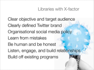 Libraries with X-factor

Clear objective and target audience
Clearly deﬁned Twitter brand
Organisational social media policy
Learn from mistakes
Be human and be honest
Listen, engage, and build relationships
Build off existing programs
 