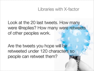 Libraries with X-factor


Look at the 20 last tweets. How many
were @replies? How many were retweets
of other peoples work.

Are the tweets you hope will be
retweeted under 120 characters so
people can retweet them?
 