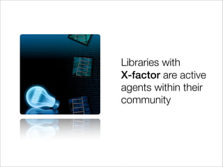 Libraries with
X-factor are active
agents within their
community
 
