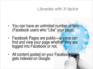 Libraries with X-factor


•   You can have an unlimited number of fans
    (Facebook users who “Like” your page).
•   Facebook Pages are public—anyone can
    find and view your page whether they are
    logged into Facebook or not.
•   All content posted on your Facebook page
    gets indexed on Google.
 