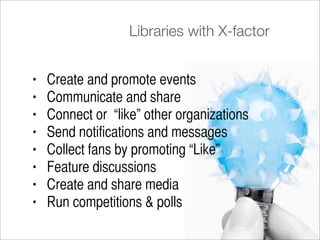 Libraries with X-factor


•   Create and promote events
•   Communicate and share
•   Connect or “like” other organizations
•   Send notifications and messages
•   Collect fans by promoting “Like”
•   Feature discussions
•   Create and share media
•   Run competitions & polls
 