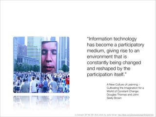 “Information technology
               has become a participatory
               medium, giving rise to an
               environment that is
               constantly being changed
               and reshaped by the
               participation itself.”
                                       A New Culture of Learning ~
                                       Cultivating the Imagination for a
                                       World of Constant Change:
                                       Douglas Thomas and John
                                       Seely Brown




cc licensed ( BY NC SD ) ﬂickr photo by Javier Volcan: http://ﬂickr.com/photos/jdvolcan/943235734/
 