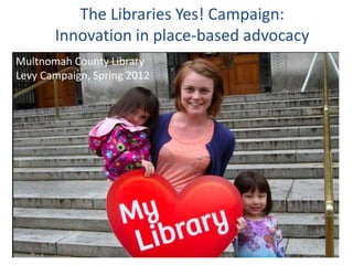 The Libraries Yes! Campaign:
Innovation in place-based advocacy
Multnomah County Library
Levy Campaign, Spring 2012
 