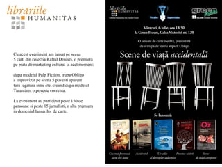 Cu acest eveniment am lansat pe scena
5 carti din colectia Raftul Denisei, o premiera
pe piata de marketing cultural la acel moment:
dupa modelul Pulp Fiction, trupa Obligo
a improvizat pe scena 5 povesti aparent
fara legatura intre ele, creand dupa modelul
Tarantino, o poveste coerenta.
La eveniment au participat peste 150 de
persoane si peste 15 jurnalisti, o alta premiera
in domeniul lansarilor de carte.
 