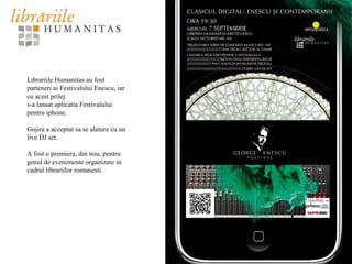 Librariile Humanitas au fost
parteneri ai Festivalului Enescu, iar
cu acest prilej
s-a lansat aplicatia Festivalului
pentru iphone.
Gojira a acceptat sa se alature cu un
live DJ set.
A fost o premiera, din nou, pentru
genul de evenimente organizate in
cadrul librariilor romanesti.
 