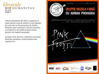 Libraria Humanitas din Sibiu a organizat cu
multe eforturi seria de intalniri in care legende
ale rock-ului au fost prezentate de Adrian
Prohaska, prin comentarii si discutii deschise,
evenimente la care publicul putea urmari
proiectii ale trupelor prezentate.
Aceasta a fost, din nou, o premiera in peisajul
librariilor autohtone, avand formatul unei
emisiuni live.
 