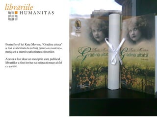 Bestsellerul lui Kate Morton, “Gradina uitata”
a fost evidentiata la rafturi printr-un misterios
mesaj ce a starnit curiozitatea cititorilor.
Acesta a fost doar un mod prin care publicul
librariilor a fost invitat sa interactioneze altfel
cu cartile.
 