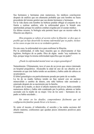 Sus hermanos y hermanas eran numerosos, los médicos concluyeron
después de análisis que era altamente probable que este hombre no fuera
procedente del mismo genitor que sus demás hermanos y hermanas.
En la vida diaria este hombre no hubiese podido obligar al conjunto de su
fratría a realizar análisis; sólo la enfermedad grave le brindó esta
oportunidad, porque los análisis estaban exigidas por el cuerpo médico.
En último recurso, la biología sola permite hacer que un secreto sobre la
filiación sea objetivo.

       Otra pregunta se refiere al secreto sobre la filiación: se dice que es
posible que un hijo desarrolle la misma enfermedad que su padre, incluso
en los casos en que éste no es su verdadero genitor…

En este caso, la enfermedad sirve para reafirmar la filiación.
Por la enfermedad, el niño hace muestra que es efectivamente el hijo
legítimo, biológico de su padre. Dice de algún modo “soy realmente su
hijo, porque tengo la misma enfermedad específica que mi padre”.

      ¿Puede la enfermedad mental tener un origen genealógico?

Naturalmente. Últimamente, tuve el caso de un joven que estuvo internado
en hospital psiquiátrico. Alcanzaba la edad de uno de sus abuelos en el
momento en que éste había tenido un accidente y había caído de cabeza en
un precipicio.
El árbol genealógico era particularmente pesado por parte de su madre.
La tía de su madre hubiese tenido un hijo natural con un anciano
minusválido a cambio de dinero, este niño hubiese sido asesinado y
enterrado después de su nacimiento por la familia.
El padre de la madre, es decir el abuelo materno del joven, había cometido
numerosos delitos y había sido condenado por la policía, además se había
acostado con la madre de su mujer. Uno de los semi – hermanos de su
padre se había suicidado…

      Sin entrar en los detalles, comprendemos fácilmente que tal
configuración familiar pueda llevar a la locura…

Sí, entre el incesto, el infanticidio, el suicidio y las malas acciones del
abuelo materno, confesemos que quedan pocos elementos positivos para
construirse.
 