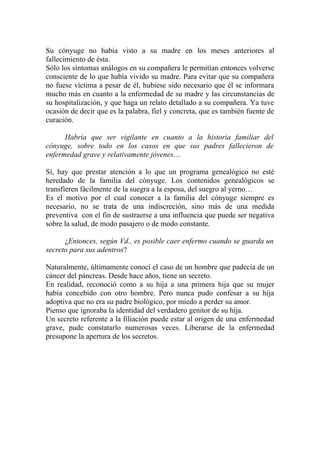Su cónyuge no había visto a su madre en los meses anteriores al
fallecimiento de ésta.
Sólo los síntomas análogos en su compañera le permitían entonces volverse
consciente de lo que había vivido su madre. Para evitar que su compañera
no fuese víctima a pesar de él, hubiese sido necesario que él se informara
mucho más en cuanto a la enfermedad de su madre y las circunstancias de
su hospitalización, y que haga un relato detallado a su compañera. Ya tuve
ocasión de decir que es la palabra, fiel y concreta, que es también fuente de
curación.

      Habría que ser vigilante en cuanto a la historia familiar del
cónyuge, sobre todo en los casos en que sus padres fallecieron de
enfermedad grave y relativamente jóvenes…

Sí, hay que prestar atención a lo que un programa genealógico no esté
heredado de la familia del cónyuge. Los contenidos genealógicos se
transfieren fácilmente de la suegra a la esposa, del suegro al yerno…
Es el motivo por el cual conocer a la familia del cónyuge siempre es
necesario, no se trata de una indiscreción, sino más de una medida
preventiva con el fin de sustraerse a una influencia que puede ser negativa
sobre la salud, de modo pasajero o de modo constante.

      ¿Entonces, según Vd., es posible caer enfermo cuando se guarda un
secreto para sus adentros?

Naturalmente, últimamente conocí el caso de un hombre que padecía de un
cáncer del páncreas. Desde hace años, tiene un secreto.
En realidad, reconoció como a su hija a una primera hija que su mujer
había concebido con otro hombre. Pero nunca pudo confesar a su hija
adoptiva que no era su padre biológico, por miedo a perder su amor.
Pienso que ignoraba la identidad del verdadero genitor de su hija.
Un secreto referente a la filiación puede estar al origen de una enfermedad
grave, pude constatarlo numerosas veces. Liberarse de la enfermedad
presupone la apertura de los secretos.
 