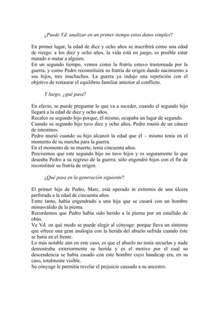 ¿Puede Vd. analizar en un primer tiempo estos datos simples?

En primer lugar, la edad de diez y ocho años se inscribirá como una edad
de riesgo: a los diez y ocho años, la vida está en juego, es posible estar
matado o matar a alguien.
En un segundo tiempo, vemos como la fratría estuvo trastornada por la
guerra, y como Pedro reconstituirá su fratría de origen dando nacimiento a
sus hijos, tres muchachos. La guerra ya indujo una repetición con el
objetivo de restaurar el equilibrio familiar anterior al conflicto.

      Y luego, ¿qué pasa?

En efecto, se puede preguntar lo que va a suceder, cuando el segundo hijo
llegará a la edad de diez y ocho años.
Recalco su segundo hijo porque, él mismo, ocupaba un lugar de segundo.
Cuando su segundo hijo tuvo diez y ocho años, Pedro murió de un cáncer
de intestinos.
Pedro murió cuando su hijo alcanzó la edad que él – mismo tenía en el
momento de su marcha para la guerra.
En el momento de su muerte, tenía cincuenta años.
Precisemos que este segundo hijo no tuvo hijos y es seguramente lo que
deseaba Pedro a su regreso de la guerra; sólo engendró hijos con el fin de
reconstituir su fratría de origen.

      ¿Qué pasa en la generación siguiente?

El primer hijo de Pedro, Marc, está operado in extremis de una úlcera
perforada a la edad de cincuenta años.
Entre tanto, había engendrado a una hija que se casará con un hombre
minusválido de la pierna.
Recordemos que Pedro había sido herido a la pierna por un estallido de
obús.
Ve Vd. en qué modo se puede elegir al cónyuge: porque lleva un síntoma
que ofrece una gran analogía con la herida del abuelo sufrida cuando éste
se batía en el frente.
Lo más notable aún en este caso, es que el abuelo no tenía secuelas y nada
demostraba exteriormente su herida y es el motivo por el cual su
descendencia se había casado con este hombre cuyo handicap era, en su
caso, totalmente visible.
Su cónyuge le permitía revelar el prejuicio causado a su ancestro.
 