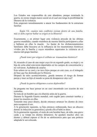 Los Estados son responsables de este abandono, porque terminada la
guerra, no existe ningún marco social en el cual uno tenga la posibilidad de
liberarse de la violencia.
Ésta empezará inmediatamente a atacar los fundamentos de la estructura
familiar.

      Según Vd., cuantos más conflictos existan dentro de una familia,
más se debe esperar hallar su origen en la Historia?

Exactamente, y en primer lugar esta violencia procede de las últimas
guerras mundiales, cuando miembros de nuestra familia participaron a ellas
o hallaron en ellas la muerte. La fuente de los disfuncionamientos
familiares debe buscarse en la influencia de los traumatismos históricos
vividos por la familia y cuyos miembros repercuten la violencia en el
interior del grupo familiar.

      ¿Puede tener por origen el celibato un traumatismo histórico?

Sí, recuerdo el caso de una mujer cuyo tío en segundo grado, su mujer y su
hija de corta edad estuvieron deportados en los campos de concentración y
no volvieron. Acababan de casarse.
Esta señora no se casó y no tuvo hijos porque en este caso, es el triángulo
de base que fue destruido por la Historia.
Después de tales acontecimientos, ¿puede tomarse el riesgo de formar
pareja y traer un hijo al mundo so pena de desaparecer otra vez?

      ¿Puede la guerra obligarnos a actos deplorables?

Su pregunta me hace pensar en un caso encontrado con ocasión de mis
consultas.
Se trata de un hombre que era ebanista antes de la guerra.
Durante la Segunda Guerra mundial, está cogido para construir tumbas y
poner los muertos en ellas.
Teniendo muy poco dinero, decide entonces arrancar los dientes de éstos
para recuperar el oro.
A la generación siguiente, su hija entonces embarazada, hace un absceso
dental; la infección se generaliza y pierde ella el bebé in útero.
En la generación siguiente, el nieto de este hombre hace, de niño, una grave
caída y se rompe los dientes delanteros. Se quedará muchos años sin
dientes y deberá esperar el fin de su adolescencia para que una prótesis
adaptada le sea colocada.
 