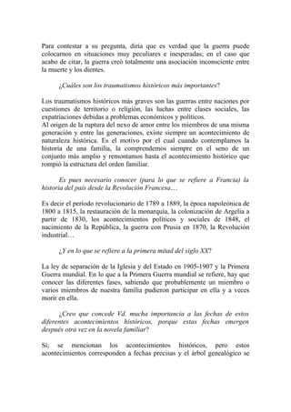 Para contestar a su pregunta, diría que es verdad que la guerra puede
colocarnos en situaciones muy peculiares e inesperadas; en el caso que
acabo de citar, la guerra creó totalmente una asociación inconsciente entre
la muerte y los dientes.

      ¿Cuáles son los traumatismos históricos más importantes?

Los traumatismos históricos más graves son las guerras entre naciones por
cuestiones de territorio o religión, las luchas entre clases sociales, las
expatriaciones debidas a problemas económicos y políticos.
Al origen de la ruptura del nexo de amor entre los miembros de una misma
generación y entre las generaciones, existe siempre un acontecimiento de
naturaleza histórica. Es el motivo por el cual cuando contemplamos la
historia de una familia, la comprendemos siempre en el seno de un
conjunto más amplio y remontamos hasta el acontecimiento histórico que
rompió la estructura del orden familiar.

       Es pues necesario conocer (para lo que se refiere a Francia) la
historia del país desde la Revolución Francesa…

Es decir el período revolucionario de 1789 a 1889, la época napoleónica de
1800 a 1815, la restauración de la monarquía, la colonización de Argelia a
partir de 1830, los acontecimientos políticos y sociales de 1848, el
nacimiento de la República, la guerra con Prusia en 1870, la Revolución
industrial…

      ¿Y en lo que se refiere a la primera mitad del siglo XX?

La ley de separación de la Iglesia y del Estado en 1905-1907 y la Primera
Guerra mundial. En lo que a la Primera Guerra mundial se refiere, hay que
conocer las diferentes fases, sabiendo que probablemente un miembro o
varios miembros de nuestra familia pudieron participar en ella y a veces
morir en ella.

      ¿Creo que concede Vd. mucha importancia a las fechas de estos
diferentes acontecimientos históricos, porque estas fechas emergen
después otra vez en la novela familiar?

Sí; se mencionan los acontecimientos históricos, pero estos
acontecimientos corresponden a fechas precisas y el árbol genealógico se
 