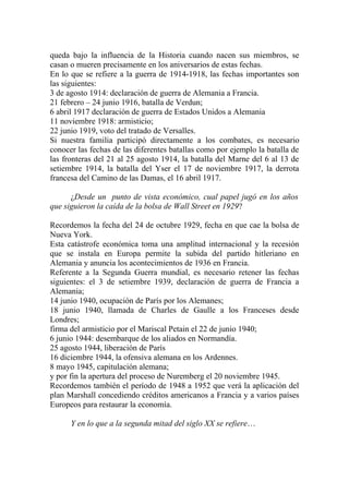 queda bajo la influencia de la Historia cuando nacen sus miembros, se
casan o mueren precisamente en los aniversarios de estas fechas.
En lo que se refiere a la guerra de 1914-1918, las fechas importantes son
las siguientes:
3 de agosto 1914: declaración de guerra de Alemania a Francia.
21 febrero – 24 junio 1916, batalla de Verdun;
6 abril 1917 declaración de guerra de Estados Unidos a Alemania
11 noviembre 1918: armisticio;
22 junio 1919, voto del tratado de Versalles.
Si nuestra familia participó directamente a los combates, es necesario
conocer las fechas de las diferentes batallas como por ejemplo la batalla de
las fronteras del 21 al 25 agosto 1914, la batalla del Marne del 6 al 13 de
setiembre 1914, la batalla del Yser el 17 de noviembre 1917, la derrota
francesa del Camino de las Damas, el 16 abril 1917.

      ¿Desde un punto de vista económico, cual papel jugó en los años
que siguieron la caída de la bolsa de Wall Street en 1929?

Recordemos la fecha del 24 de octubre 1929, fecha en que cae la bolsa de
Nueva York.
Esta catástrofe económica toma una amplitud internacional y la recesión
que se instala en Europa permite la subida del partido hitleriano en
Alemania y anuncia los acontecimientos de 1936 en Francia.
Referente a la Segunda Guerra mundial, es necesario retener las fechas
siguientes: el 3 de setiembre 1939, declaración de guerra de Francia a
Alemania;
14 junio 1940, ocupación de París por los Alemanes;
18 junio 1940, llamada de Charles de Gaulle a los Franceses desde
Londres;
firma del armisticio por el Mariscal Petain el 22 de junio 1940;
6 junio 1944: desembarque de los aliados en Normandía.
25 agosto 1944, liberación de París
16 diciembre 1944, la ofensiva alemana en los Ardennes.
8 mayo 1945, capitulación alemana;
y por fin la apertura del proceso de Nuremberg el 20 noviembre 1945.
Recordemos también el período de 1948 a 1952 que verá la aplicación del
plan Marshall concediendo créditos americanos a Francia y a varios países
Europeos para restaurar la economía.

      Y en lo que a la segunda mitad del siglo XX se refiere…
 