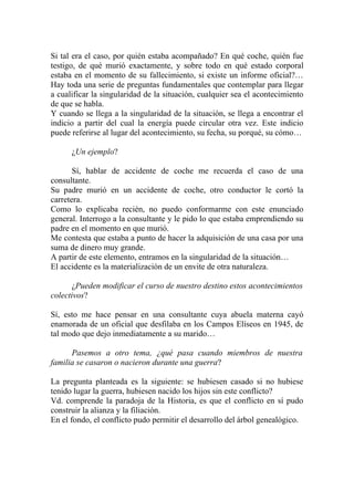 Si tal era el caso, por quién estaba acompañado? En qué coche, quién fue
testigo, de qué murió exactamente, y sobre todo en qué estado corporal
estaba en el momento de su fallecimiento, si existe un informe oficial?…
Hay toda una serie de preguntas fundamentales que contemplar para llegar
a cualificar la singularidad de la situación, cualquier sea el acontecimiento
de que se habla.
Y cuando se llega a la singularidad de la situación, se llega a encontrar el
indicio a partir del cual la energía puede circular otra vez. Este indicio
puede referirse al lugar del acontecimiento, su fecha, su porqué, su cómo…

      ¿Un ejemplo?

       Sí, hablar de accidente de coche me recuerda el caso de una
consultante.
Su padre murió en un accidente de coche, otro conductor le cortó la
carretera.
Como lo explicaba recién, no puedo conformarme con este enunciado
general. Interrogo a la consultante y le pido lo que estaba emprendiendo su
padre en el momento en que murió.
Me contesta que estaba a punto de hacer la adquisición de una casa por una
suma de dinero muy grande.
A partir de este elemento, entramos en la singularidad de la situación…
El accidente es la materialización de un envite de otra naturaleza.

       ¿Pueden modificar el curso de nuestro destino estos acontecimientos
colectivos?

Sí, esto me hace pensar en una consultante cuya abuela materna cayó
enamorada de un oficial que desfilaba en los Campos Elíseos en 1945, de
tal modo que dejo inmediatamente a su marido…

      Pasemos a otro tema, ¿qué pasa cuando miembros de nuestra
familia se casaron o nacieron durante una guerra?

La pregunta planteada es la siguiente: se hubiesen casado si no hubiese
tenido lugar la guerra, hubiesen nacido los hijos sin este conflicto?
Vd. comprende la paradoja de la Historia, es que el conflicto en sí pudo
construir la alianza y la filiación.
En el fondo, el conflicto pudo permitir el desarrollo del árbol genealógico.
 