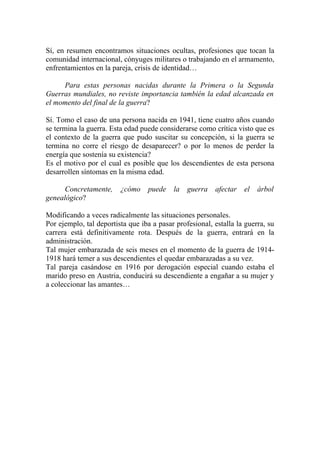 Sí, en resumen encontramos situaciones ocultas, profesiones que tocan la
comunidad internacional, cónyuges militares o trabajando en el armamento,
enfrentamientos en la pareja, crisis de identidad…

     Para estas personas nacidas durante la Primera o la Segunda
Guerras mundiales, no reviste importancia también la edad alcanzada en
el momento del final de la guerra?

Sí. Tomo el caso de una persona nacida en 1941, tiene cuatro años cuando
se termina la guerra. Esta edad puede considerarse como crítica visto que es
el contexto de la guerra que pudo suscitar su concepción, si la guerra se
termina no corre el riesgo de desaparecer? o por lo menos de perder la
energía que sostenía su existencia?
Es el motivo por el cual es posible que los descendientes de esta persona
desarrollen síntomas en la misma edad.

      Concretamente,     ¿cómo    puede    la   guerra   afectar   el   árbol
genealógico?

Modificando a veces radicalmente las situaciones personales.
Por ejemplo, tal deportista que iba a pasar profesional, estalla la guerra, su
carrera está definitivamente rota. Después de la guerra, entrará en la
administración.
Tal mujer embarazada de seis meses en el momento de la guerra de 1914-
1918 hará temer a sus descendientes el quedar embarazadas a su vez.
Tal pareja casándose en 1916 por derogación especial cuando estaba el
marido preso en Austria, conducirá su descendiente a engañar a su mujer y
a coleccionar las amantes…
 