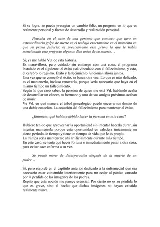 Si se logra, se puede presagiar un cambio feliz, un progreso en lo que es
realmente personal y fuente de desarrollo y realización personal.

      Pensaba en el caso de una persona que conozco que tuvo un
extraordinario golpe de suerte en el trabajo exactamente en el momento en
que su prima fallecía; es precisamente esta prima la que le había
mencionado este proyecto algunos días antes de su muerte…

Sí, ya me habló Vd. de esta historia.
Es maravillosa, pero cuidado sin embargo con una cosa, el programa
instalado es el siguiente: el éxito está vinculado con el fallecimiento, y esto,
el cerebro lo registró. Éxito y fallecimiento funcionan ahora juntos.
Una vez que se conoció el éxito, se busca otra vez. Lo que es más delicado,
es el mantenerlo, incluso renovarlo, porque sería necesario que haya en el
mismo tiempo un fallecimiento.
Según lo que creo saber, la persona de quien me está Vd. hablando acaba
de desarrollar un cáncer, su hermano y uno de sus amigos próximos acaban
de morir.
Ve Vd. en qué manera el árbol genealógico puede encerrarnos dentro de
una doble coacción. La coacción del fallecimiento para mantener el éxito.

      ¿Entonces, qué hubiese debido hacer la persona en este caso?

Hubiese tenido que aprovechar la oportunidad sin intentar hacerla durar, sin
intentar mantenerla porque esta oportunidad es valedera únicamente en
cierto período de tiempo y tiene un tiempo de vida que le es propio.
La trampa sería mantenerse ahí artificialmente durante más tiempo.
En este caso, se tenía que hacer fortuna e inmediatamente pasar a otra cosa,
para evitar caer enferma a su vez.

     Se puede morir de desesperación después de la muerte de un
padre…

Sí, pero recordé en el capítulo anterior dedicado a la enfermedad que era
necesario estar construido interiormente para no ceder al pánico causado
por la pérdida de las imágenes de los padres.
Repito que esta noción me parece esencial. Por cierto no es su pérdida lo
que es grave, sino el hecho que dichas imágenes no hayan existido
realmente nunca.
 
