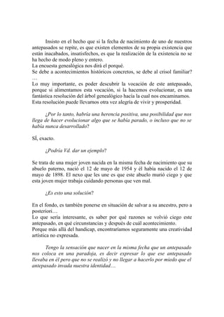 Insisto en el hecho que si la fecha de nacimiento de uno de nuestros
antepasados se repite, es que existen elementos de su propia existencia que
están inacabados, insatisfechos, es que la realización de la existencia no se
ha hecho de modo pleno y entero.
La encuesta genealógica nos dirá el porqué.
Se debe a acontecimientos históricos concretos, se debe al crisol familiar?
…
Lo muy importante, es poder descubrir la vocación de este antepasado,
porque si alimentamos esta vocación, si la hacemos evolucionar, es una
fantástica resolución del árbol genealógico hacía la cual nos encaminamos.
Esta resolución puede llevarnos otra vez alegría de vivir y prosperidad.

      ¿Por lo tanto, habría una herencia positiva, una posibilidad que nos
llega de hacer evolucionar algo que se había parado, o incluso que no se
había nunca desarrollado?

SÍ, exacto.

      ¿Podría Vd. dar un ejemplo?

Se trata de una mujer joven nacida en la misma fecha de nacimiento que su
abuelo paterno, nació el 12 de mayo de 1954 y él había nacido el 12 de
mayo de 1898. El nexo que les une es que este abuelo murió ciego y que
esta joven mujer trabaja cuidando personas que ven mal.

      ¿Es esto una solución?

En el fondo, es también ponerse en situación de salvar a su ancestro, pero a
posteriori…
Lo que sería interesante, es saber por qué razones se volvió ciego este
antepasado, en qué circunstancias y después de cuál acontecimiento.
Porque más allá del handicap, encontraríamos seguramente una creatividad
artística no expresada.

      Tengo la sensación que nacer en la misma fecha que un antepasado
nos coloca en una paradoja, es decir expresar lo que ese antepasado
llevaba en él pero que no se realizó y no llegar a hacerlo por miedo que el
antepasado invada nuestra identidad…
 