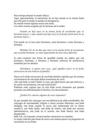 Poco tiempo después la madre fallece.
Aquí, aparentemente, el nacimiento de un hijo nacido en la misma fecha
que ella pone la madre en peligro de desaparecer.
Su marido morirá algunos meses más tarde.
Los niños estarán acogidos por la hermana de la madre.

     Cuando un hijo nace en la misma fecha de nacimiento que su
hermana mayor, o aún cuando una hija nace en la fecha aniversario de su
hermano mayor…

Esto puede ser el caso entre hermanos, entre hermanas o entre hermano y
hermana.

      Hablaba Vd. de un hijo que nace en la misma fecha de nacimiento
que su primo hermano, se trata seguramente de una causa diferente.

Es para restaurar una forma de igualdad cuando sus padres que son
hermanos, hermanas, o hermano y hermana sufrieron de preferencias
instaladas por los abuelos.

      Abordemos, si quiere otro caso. ¿qué significa nacer en la fecha
aniversario de una boda de la familia?

Nacer en la fecha aniversario de una boda familiar significa que las mismas
circunstancias de esta boda deben examinarse de cerca.
¿De cuál boda se trata? Quién se casa, qué edad tienen, por qué motivos, y
en cuáles circunstancias, con qué motivación?
Podemos estar seguros que en esta boda existe elementos que pueden
presentar una dificultad para la familia y los descendientes.

      ¿Podría Vd. citarnos algunos de estos elementos?

Sí, por ejemplo dos cónyuges con una diferencia de edad considerable, dos
cónyuges de nacionalidad, religión o clases sociales diferentes, una boda
obligada, una boda cuando la novia está embarazada (de su futuro
marido?), una boda tardía, una boda de interés, una boda por razones
administrativas, una boda en el secreto, una boda blanca, una boda
desgraciada…
Sabe Vd., en el pasado, existen muchas situaciones no resueltas.
La mejor solución para basar de nuevo una alianza parece ser programar un
nacimiento en esa fecha.
 