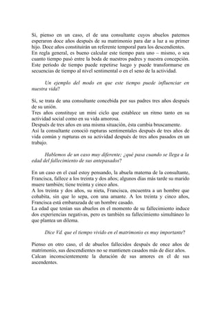 Sí, pienso en un caso, el de una consultante cuyos abuelos paternos
esperaron doce años después de su matrimonio para dar a luz a su primer
hijo. Doce años constituirán un referente temporal para los descendientes.
En regla general, es bueno calcular este tiempo para uno – mismo, o sea
cuanto tiempo pasó entre la boda de nuestros padres y nuestra concepción.
Este período de tiempo puede repetirse luego y puede transformarse en
secuencias de tiempo al nivel sentimental o en el seno de la actividad.

      Un ejemplo del modo en que este tiempo puede influenciar en
nuestra vida?

Sí, se trata de una consultante concebida por sus padres tres años después
de su unión.
Tres años constituye un mini ciclo que establece un ritmo tanto en su
actividad social como en su vida amorosa.
Después de tres años en una misma situación, ésta cambia bruscamente.
Así la consultante conoció rupturas sentimentales después de tres años de
vida común y rupturas en su actividad después de tres años pasados en un
trabajo.

      Hablemos de un caso muy diferente; ¿qué pasa cuando se llega a la
edad del fallecimiento de sus antepasados?

En un caso en el cual estoy pensando, la abuela materna de la consultante,
Francisca, fallece a los treinta y dos años; algunos días más tarde su marido
muere también; tiene treinta y cinco años.
A los treinta y dos años, su nieta, Francisca, encuentra a un hombre que
cohabita, sin que lo sepa, con una amante. A los treinta y cinco años,
Francisca está embarazada de un hombre casado.
La edad que tenían sus abuelos en el momento de su fallecimiento induce
dos experiencias negativas, pero es también su fallecimiento simultáneo lo
que plantea un dilema.

      Dice Vd. que el tiempo vivido en el matrimonio es muy importante?

Pienso en otro caso, el de abuelos fallecidos después de once años de
matrimonio, sus descendientes no se mantienen casados más de diez años.
Calcan inconscientemente la duración de sus amores en el de sus
ascendentes.
 