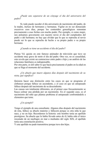 ¿Puede uno separarse de un cónyuge el día del aniversario del
padre?

      Sí, todo puede suceder el día aniversario de nacimiento del padre, de
la madre, incluso de hermanos y hermanas. Vigilar en no ser demasiado
excesivos esos días, porque los contenidos genealógicos remontan
precisamente a esas fechas con mucho poder. Por ejemplo, si como mujer,
nos peleamos gravemente con nuestro novio el día del cumpleaños del
padre o del hermano; no hay que olvidar que lo que se reprocha al novio
puede ser lo que se reprocha de hecho a su propio padre o su propio
hermano.

      ¿Cuando se tiene un accidente el día del padre?

Piensa Vd. quizás en este famoso animador de televisión que tuvo un
accidente muy grave de moto el día del padre. Otra vez, no es casualidad,
esto revela que existe un contencioso entre padre e hijo y un análisis de las
relaciones familiares es indispensable.
Por otra parte, es útil saber lo que hacía precisamente el padre en la edad en
que se llega al momento del accidente.

       ¿Un abuelo que muere algunos días después del nacimiento de su
nieta, qué significa?

Quisiera hacer una distinción entre los casos en que se programa el
embarazo porque fallece un ascendente, y el caso en que un antepasado
fallece después del nacimiento de su descendiente.
Las causas son totalmente diferentes, en el primer caso frecuentemente se
busca colmar una pérdida por un nacimiento. En el segundo caso, es el
nacimiento del niño que plantea problema al antepasado confrontándole a
elementos que teme.

      ¿Un ejemplo?

Tengo el ejemplo de una consultante. Algunos días después del nacimiento
de ésta, fallece su abuelo materno y fallecerá porque es otra niña la que
nace, y no un hijo. Recordemos la historia: este hombre tenía un apellido
prestigioso. Su abuelo que lo había llevado antes de él, había sido el único
rescatado de un naufragio en mar a mediados del siglo XIX, el apellido
tenía una constelación positiva.
Y este apellido no pudo transmitirse porque tuvo dos hijas.
 