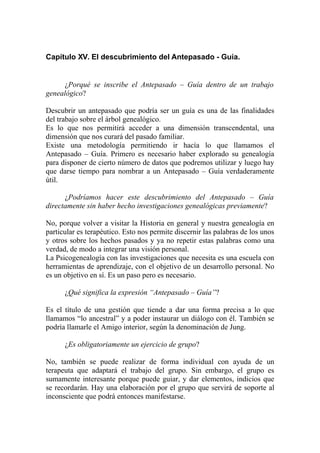 Capítulo XV. El descubrimiento del Antepasado - Guía.


      ¿Porqué se inscribe el Antepasado – Guía dentro de un trabajo
genealógico?

Descubrir un antepasado que podría ser un guía es una de las finalidades
del trabajo sobre el árbol genealógico.
Es lo que nos permitirá acceder a una dimensión transcendental, una
dimensión que nos curará del pasado familiar.
Existe una metodología permitiendo ir hacía lo que llamamos el
Antepasado – Guía. Primero es necesario haber explorado su genealogía
para disponer de cierto número de datos que podremos utilizar y luego hay
que darse tiempo para nombrar a un Antepasado – Guía verdaderamente
útil.

      ¿Podríamos hacer este descubrimiento del Antepasado – Guía
directamente sin haber hecho investigaciones genealógicas previamente?

No, porque volver a visitar la Historia en general y nuestra genealogía en
particular es terapéutico. Esto nos permite discernir las palabras de los unos
y otros sobre los hechos pasados y ya no repetir estas palabras como una
verdad, de modo a integrar una visión personal.
La Psicogenealogía con las investigaciones que necesita es una escuela con
herramientas de aprendizaje, con el objetivo de un desarrollo personal. No
es un objetivo en sí. Es un paso pero es necesario.

      ¿Qué significa la expresión “Antepasado – Guía”?

Es el título de una gestión que tiende a dar una forma precisa a lo que
llamamos “lo ancestral” y a poder instaurar un diálogo con él. También se
podría llamarle el Amigo interior, según la denominación de Jung.

      ¿Es obligatoriamente un ejercicio de grupo?

No, también se puede realizar de forma individual con ayuda de un
terapeuta que adaptará el trabajo del grupo. Sin embargo, el grupo es
sumamente interesante porque puede guiar, y dar elementos, indicios que
se recordarán. Hay una elaboración por el grupo que servirá de soporte al
inconsciente que podrá entonces manifestarse.
 