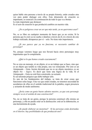 quien hable otra persona a través de su propia historia, están creados otra
vez para poder dialogar con ellos. Esta dimensión de creación es
importante, es esencial a la continuación de todo lo que va a brotar.
Lo más importante que destacar:
Es el acto de creación lo que producirá cambios en nuestra vida.

      ¿No es peligroso crear un ser que más tarde, ya no querremos usar?

No, se es libre en cualquier momento de hacer que ya no exista. Si la
persona que lo creó ya no sueña o idealiza a través de él, ni a través de este
trabajo realizado, desaparece por sí – solo. No tiene más importancia.

      ¿Si nos parece que ya no funciona, es necesario cambiar de
personaje?

No, porque veremos luego que nos llevará hacía otros personajes muy
importantes que lo completarán.

      ¿Qué es lo que hemos creado exactamente?

No se crea un mensaje, ni un objeto, ni es un trabajo que se hace, sino que
es un objeto que tendrá su vida propia, una vez instaurado. Por esto es un
Antepasado – Guía. Insisto diciendo que no es un objeto mecánico, es un
objeto bio – lógico. Es decir que tiene una lógica de la vida. Si el
Antepasado – Guía no está bien construido, no actuará.
Es un talismán psíquico que debe trabajar solo.
Es uno de los fundamentos del trabajo, se trata de crear cosas que
funcionen solas luego. Una vez que están creadas, no tenemos necesidad de
acordarnos de ellas en el sentido tradicional de la palabra, cogen presencia
y actuarán de modo autónomo.

      ¿Sería como un genio bueno adentro nuestro, ya que este personaje
siempre va en el sentido de una construcción?

No, no se trata de un genio, porque la persona construyó ella misma un
personaje, y ella no puede estar en la destrucción: está en la elaboración, es
una herramienta de ayuda.

       ¿Se puede elaborar un monstruo? Si las personas están destruidas
en el interior, hay posibilidades de que produzcan uno?
 