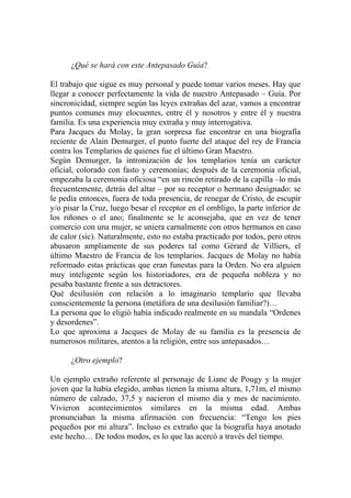 ¿Qué se hará con este Antepasado Guía?

El trabajo que sigue es muy personal y puede tomar varios meses. Hay que
llegar a conocer perfectamente la vida de nuestro Antepasado – Guía. Por
sincronicidad, siempre según las leyes extrañas del azar, vamos a encontrar
puntos comunes muy elocuentes, entre él y nosotros y entre él y nuestra
familia. Es una experiencia muy extraña y muy interrogativa.
Para Jacques du Molay, la gran sorpresa fue encontrar en una biografía
reciente de Alain Demurger, el punto fuerte del ataque del rey de Francia
contra los Templarios de quienes fue el último Gran Maestro.
Según Demurger, la intronización de los templarios tenía un carácter
oficial, colorado con fasto y ceremonias; después de la ceremonia oficial,
empezaba la ceremonia oficiosa “en un rincón retirado de la capilla –lo más
frecuentemente, detrás del altar – por su receptor o hermano designado: se
le pedía entonces, fuera de toda presencia, de renegar de Cristo, de escupir
y/o pisar la Cruz, luego besar el receptor en el ombligo, la parte inferior de
los riñones o el ano; finalmente se le aconsejaba, que en vez de tener
comercio con una mujer, se uniera carnalmente con otros hermanos en caso
de calor (sic). Naturalmente, esto no estaba practicado por todos, pero otros
abusaron ampliamente de sus poderes tal como Gérard de Villiers, el
último Maestro de Francia de los templarios. Jacques de Molay no había
reformado estas prácticas que eran funestas para la Orden. No era alguien
muy inteligente según los historiadores, era de pequeña nobleza y no
pesaba bastante frente a sus detractores.
Qué desilusión con relación a lo imaginario templario que llevaba
conscientemente la persona (metáfora de una desilusión familiar?)…
La persona que lo eligió había indicado realmente en su mandala “Ordenes
y desordenes”.
Lo que aproxima a Jacques de Molay de su familia es la presencia de
numerosos militares, atentos a la religión, entre sus antepasados…

      ¿Otro ejemplo?

Un ejemplo extraño referente al personaje de Liane de Pougy y la mujer
joven que la había elegido, ambas tienen la misma altura, 1,71m, el mismo
número de calzado, 37,5 y nacieron el mismo día y mes de nacimiento.
Vivieron acontecimientos similares en la misma edad. Ambas
pronunciaban la misma afirmación con frecuencia: “Tengo los pies
pequeños por mi altura”. Incluso es extraño que la biografía haya anotado
este hecho… De todos modos, es lo que las acercó a través del tiempo.
 