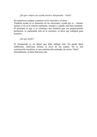 ¿En qué campos nos ayuda nuestro Antepasado – Guía?

En numerosos campos y primero en la vocación y el amor.
También ayuda en el momento de las elecciones, ayuda por sí – mismo,
incluso si no se le solicita realmente, siempre y cuando está bien instalado.
El principio es que si se construye una instancia que sea psíquicamente
pertinente, se mantendrá sola en la carretera, es decir que trabajará para
nosotros.

      ¿En qué modo?

El Antepasado es un objeto que debe trabajar solo. No puede dejar
indiferente, interviene incluso al nivel de los sueños. No es una
construcción mecánica, es una construcción animada, de anima “alma”.
Normalmente, el alma funciona sola.
 
