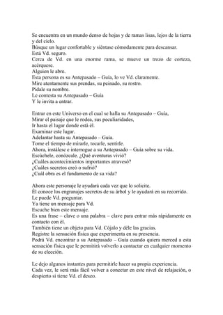 Se encuentra en un mundo denso de hojas y de ramas lisas, lejos de la tierra
y del cielo.
Búsque un lugar confortable y siéntase cómodamente para descansar.
Está Vd. seguro.
Cerca de Vd. en una enorme rama, se mueve un trozo de corteza,
acérquese.
Alguien le abre.
Esta persona es su Antepasado – Guía, lo ve Vd. claramente.
Mire atentamente sus prendas, su peinado, su rostro.
Pídale su nombre.
Le contesta su Antepasado – Guía
Y le invita a entrar.

Entrar en este Universo en el cual se halla su Antepasado – Guía,
Mirar el paisaje que le rodea, sus peculiaridades,
Ir hasta el lugar donde está él.
Examinar este lugar.
Adelantar hasta su Antepasado – Guía.
Tome el tiempo de mirarle, tocarle, sentirle.
Ahora, instálese e interrogue a su Antepasado – Guía sobre su vida.
Escúchele, conózcale. ¿Qué aventuras vivió?
¿Cuáles acontecimientos importantes atravesó?
¿Cuáles secretos creó o sufrió?
¿Cuál obra es el fundamento de su vida?

Ahora este personaje le ayudará cada vez que lo solicite.
Él conoce los engranajes secretos de su árbol y le ayudará en su recorrido.
Le puede Vd. preguntar.
Ya tiene un mensaje para Vd.
Escuche bien este mensaje.
Es una frase – clave o una palabra – clave para entrar más rápidamente en
contacto con él.
También tiene un objeto para Vd. Cójalo y déle las gracias.
Registre la sensación física que experimenta en su presencia.
Podrá Vd. encontrar a su Antepasado – Guía cuando quiera merced a esta
sensación física que le permitirá volverlo a contactar en cualquier momento
de su elección.

Le dejo algunos instantes para permitirle hacer su propia experiencia.
Cada vez, le será más fácil volver a conectar en este nivel de relajación, o
despierto si tiene Vd. el deseo.
 