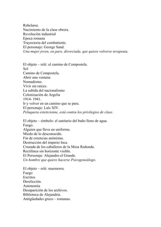 Rebelarse.
Nacimiento de la clase obrera.
Revolución industrial
Epoca romana
Trayectoria del combatiente.
El personaje: George Sand.
Una mujer joven, en paro, divorciada, que quiere volverse terapeuta.


El objeto – relé: el camino de Compostela.
Sol
Camino de Compostela.
Abrir una ventana
Nomadismo.
Vivir sin raíces.
La subida del nacionalismo
Colonización de Argelia
1914- 1941.
Ir y volver en un camino que se para.
El personaje: Luís XIV.
Peluquera esteticienne, está contra los privilegios de clase.

El objeto – símbolo: el sanitario del baño lleno de agua.
Fuego.
Alguien que lleva un uniforme.
Miedo de lo desconocido.
Fin de creencias animistas.
Destrucción del imperio Inca.
Cruzada de los caballeros de la Mesa Redonda.
Rectilínea sin horizonte visible.
El Personaje: Alejandro el Grande.
Un hombre que quiere hacerse Psicogeneálogo.

El objeto – relé: mazmorra.
Fuego
Escritos
Derelicción.
Autonomía
Desaparición de los archivos.
Biblioteca de Alejandría.
Antigüedades greco – romanas.
 