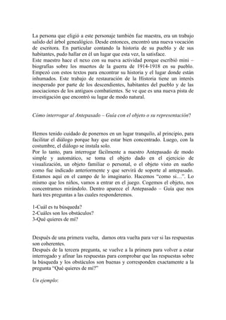 La persona que eligió a este personaje también fue maestra, era un trabajo
salido del árbol genealógico. Desde entonces, encontró una nueva vocación
de escritora. En particular contando la historia de su pueblo y de sus
habitantes, pudo hallar en él un lugar que esta vez, la satisface.
Este maestro hace el nexo con su nueva actividad porque escribió mini –
biografías sobre los muertos de la guerra de 1914-1918 en su pueblo.
Empezó con estos textos para encontrar su historia y el lugar donde están
inhumados. Este trabajo de restauración de la Historia tiene un interés
inesperado por parte de los descendientes, habitantes del pueblo y de las
asociaciones de los antiguos combatientes. Se ve que es una nueva pista de
investigación que encontró su lugar de modo natural.


Cómo interrogar al Antepasado – Guía con el objeto o su representación?


Hemos tenido cuidado de ponernos en un lugar tranquilo, al principio, para
facilitar el diálogo porque hay que estar bien concentrado. Luego, con la
costumbre, el diálogo se instala solo.
Por lo tanto, para interrogar fácilmente a nuestro Antepasado de modo
simple y automático, se toma el objeto dado en el ejercicio de
visualización, un objeto familiar o personal, o el objeto visto en sueño
como fue indicado anteriormente y que servirá de soporte al antepasado.
Estamos aquí en el campo de lo imaginario. Hacemos “como si…”. Lo
mismo que los niños, vamos a entrar en el juego. Cogemos el objeto, nos
concentramos mirándolo. Dentro aparece el Antepasado – Guía que nos
hará tres preguntas a las cuales responderemos.

1-Cuál es tu búsqueda?
2-Cuáles son los obstáculos?
3-Qué quieres de mí?


Después de una primera vuelta, damos otra vuelta para ver si las respuestas
son coherentes.
Después de la tercera pregunta, se vuelve a la primera para volver a estar
interrogado y afinar las respuestas para comprobar que las respuestas sobre
la búsqueda y los obstáculos son buenas y corresponden exactamente a la
pregunta “Qué quieres de mí?”

Un ejemplo:
 