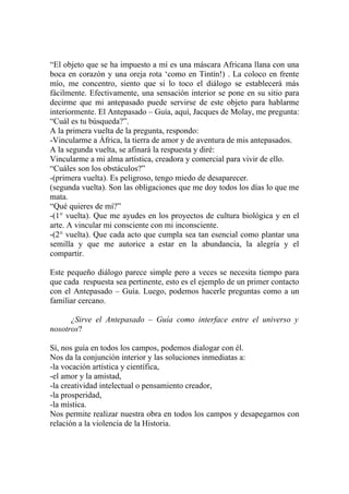 “El objeto que se ha impuesto a mí es una máscara Africana llana con una
boca en corazón y una oreja rota ‘como en Tintín!) . La coloco en frente
mío, me concentro, siento que si lo toco el diálogo se establecerá más
fácilmente. Efectivamente, una sensación interior se pone en su sitio para
decirme que mi antepasado puede servirse de este objeto para hablarme
interiormente. El Antepasado – Guía, aquí, Jacques de Molay, me pregunta:
“Cuál es tu búsqueda?”.
A la primera vuelta de la pregunta, respondo:
-Vincularme a África, la tierra de amor y de aventura de mis antepasados.
A la segunda vuelta, se afinará la respuesta y diré:
Vincularme a mi alma artística, creadora y comercial para vivir de ello.
“Cuáles son los obstáculos?”
-(primera vuelta). Es peligroso, tengo miedo de desaparecer.
(segunda vuelta). Son las obligaciones que me doy todos los días lo que me
mata.
“Qué quieres de mí?”
-(1° vuelta). Que me ayudes en los proyectos de cultura biológica y en el
arte. A vincular mi consciente con mi inconsciente.
-(2° vuelta). Que cada acto que cumpla sea tan esencial como plantar una
semilla y que me autorice a estar en la abundancia, la alegría y el
compartir.

Este pequeño diálogo parece simple pero a veces se necesita tiempo para
que cada respuesta sea pertinente, esto es el ejemplo de un primer contacto
con el Antepasado – Guía. Luego, podemos hacerle preguntas como a un
familiar cercano.

      ¿Sirve el Antepasado – Guía como interface entre el universo y
nosotros?

Sí, nos guía en todos los campos, podemos dialogar con él.
Nos da la conjunción interior y las soluciones inmediatas a:
-la vocación artística y científica,
-el amor y la amistad,
-la creatividad intelectual o pensamiento creador,
-la prosperidad,
-la mística.
Nos permite realizar nuestra obra en todos los campos y desapegarnos con
relación a la violencia de la Historia.
 