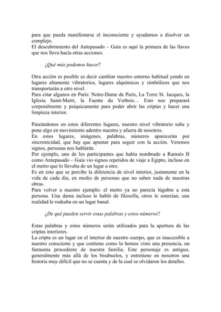 para que pueda manifestarse el inconsciente y ayudarnos a disolver un
complejo.
El descubrimiento del Antepasado – Guía es aquí la primera de las llaves
que nos lleva hacía otras acciones.

      ¿Qué más podemos hacer?

Otra acción es posible es decir cambiar nuestro entorno habitual yendo en
lugares altamente vibratorios, lugares alquímicos y simbólicos que nos
transportarán a otro nivel.
Para citar algunos en París: Notre-Dame de París, La Torre St. Jacques, la
Iglesia Saint-Merri, la Fuente du Verbois… Esto nos preparará
corporalmente y psíquicamente para poder abrir las criptas y hacer una
limpieza interior.

Paseándonos en estos diferentes lugares, nuestro nivel vibratorio sube y
pone algo en movimiento adentro nuestro y afuera de nosotros.
En estos lugares, imágenes, palabras, números aparecerán por
sincronicidad, que hay que apuntar para seguir con la acción. Veremos
signos, personas nos hablarán.
Por ejemplo, uno de los participantes que había nombrado a Ramsès II
como Antepasado – Guía vio signos repetidos de viaje a Egipto, incluso en
el metro que lo llevaba de un lugar a otro.
Es en esto que se percibe la diferencia de nivel interior, justamente en la
vida de cada día, en medio de personas que no saben nada de nuestras
obras.
Para volver a nuestro ejemplo: el metro ya no parecía lúgubre a esta
persona. Una dama incluso le habló de filosofía, otros le sonreían, una
realidad le rodeaba en un lugar banal.

      ¿De qué pueden servir estas palabras y estos números?

Estas palabras y estos números serán utilizados para la apertura de las
criptas interiores.
La cripta es un lugar en el interior de nuestro cuerpo, que es inaccesible a
nuestro consciente y que contiene como lo hemos visto una presencia, un
fantasma procedente de nuestra familia. Este personaje es antiguo,
generalmente más allá de los bisabuelos, y entretiene en nosotros una
historia muy difícil que no se cuenta y de la cual se olvidaron los detalles.
 