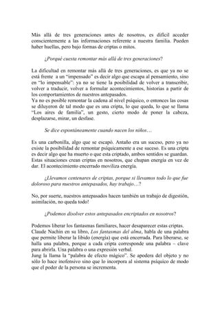 Más allá de tres generaciones antes de nosotros, es difícil acceder
conscientemente a las informaciones referente a nuestra familia. Pueden
haber huellas, pero bajo formas de criptas o mitos.

      ¿Porqué cuesta remontar más allá de tres generaciones?

La dificultad en remontar más allá de tres generaciones, es que ya no se
está frente a un “impensado” es decir algo que escapa al pensamiento, sino
en “lo impensable”: ya no se tiene la posibilidad de volver a transcribir,
volver a traducir, volver a formular acontecimientos, historias a partir de
los comportamientos de nuestros antepasados.
Ya no es posible remontar la cadena al nivel psíquico, o entonces las cosas
se diluyeron de tal modo que es una cripta, lo que queda, lo que se llama
“Los aires de familia”, un gesto, cierto modo de poner la cabeza,
desplazarse, mirar, un desfase.

      Se dice espontáneamente cuando nacen los niños…

Es una carbonilla, algo que se escapó. Antaño era un suceso, pero ya no
existe la posibilidad de remontar psíquicamente a ese suceso. Es una cripta
es decir algo que ha muerto o que esta criptado, ambos sentidos se guardan.
Estas situaciones crean criptas en nosotros, que chupan energía en vez de
dar. El acontecimiento encerrado moviliza energía.

      ¿Llevamos centenares de criptas, porque si llevamos todo lo que fue
doloroso para nuestros antepasados, hay trabajo…?

No, por suerte, nuestros antepasados hacen también un trabajo de digestión,
asimilación, no queda todo!

      ¿Podemos disolver estos antepasados encriptados en nosotros?

Podemos liberar los fantasmas familiares, hacer desaparecer estas criptas.
Claude Nachin en su libro, Los fantasmas del alma, habla de una palabra
que permite liberar la libido (energía) que está encerrada. Para liberarse, se
halla una palabra, porque a cada cripta corresponde una palabra – clave
para abrirla. Una palabra o una expresión verbal.
Jung la llama la “palabra de efecto mágico”. Se apodera del objeto y no
sólo lo hace inofensivo sino que lo incorpora al sistema psíquico de modo
que el poder de la persona se incrementa.
 