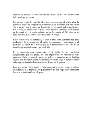 crearon los relatos. Es una cuestión de “puesta al día” del inconsciente
individual por un grupo.

En nuestro relato de ejemplo, el grupo encuentra que el relato sobre la
fuerza es difícil de comprender, hermético. Está buscando ella una visión
‘de la mente) que le venga de los demás (el compartir del pensamiento).
Por lo tanto, se observa una falta de visión personal (esto sería la influencia
de lo colectivo). La piedra caliente no puede calentar el frío, sino ya no
sería algo frío. En Tártaros, hay “tara, tara”, el miedo.

En el relato sobre las carencias, el tono es más claro, comprensible. Hay
cualidades: la perseverancia, el valor, la esperanza, el nacimiento y el
bautismo (la señal de la frente) que es el renacimiento a la vida. Es el
corazón que está calentado, y ya no el frío.

Es un momento muy conmovedor el oír hablar de sus cualidades
desconocidas por un grupo. Es una experiencia de renovación muy
poderosa. Cada persona del grupo se volverá a encontrar en su burbuja
cuando sus dos textos estén examinados y volverá luego a ponerse dentro
del grupo para detallar los textos de los demás participantes.

Para que nuestro Antepasado – Guía nos ayude a actuar, vamos a utilizar
las carencias y la fuerza de los participantes en una etapa muy importante
llamada la técnica del acto de paso.
 