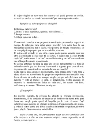 El sujeto elegirá un acto entre los cuatro y así podrá ponerse en acción.
Actuará en su vida en vez de “ser actuado” por sus antepasados reales.

      Ejemplos de actos propuestos al sujeto?

1; Dibújate tu tercer ojo!
2.ánimo, te estás acercando, quemas, nos calientas…
3.Rompe tu nuez!
4.Dibuja signos en la luz…

Vemos aquí como los actos propuestos son simples, pero suelen requerir un
tiempo de reflexión para saber cómo proceder. Los actos han de ser
realizables fácilmente por el sujeto, y no ponerle en peligro físicamente. Es
un reto psíquico que pasa por un acto visible por todos.
El sujeto está sentado en una silla, cuatro participantes vendrán uno tras
otro a aconsejarle al oído uno de los actos, el sujeto dirá sí o no. Puede
decir “sí”, varias veces. Los “no”, están eliminados y los “sí” vuelven hasta
que sólo quede un acto seleccionado.
Se decide entonces la frase de cada uno de los participantes y al final el
animador revela que esta frase es la que será el soporte para crear el acto.
Algunos están molestos de su audacia durante su elección!
Cada cual se aísla entonces un momento, entre media hora y una hora y
viene a hacer su acto delante del grupo que experimenta una emoción muy
fuerte delante de cada acto, aunque simple, porque sale del alma de la
persona y todo el mundo lo sabe, lo experimenta. Todos guardan en
memoria la transformación física de cada cual, los rostros son lisos,
auténticos y hermosos. El instante es mágico.

      ¿Un ejemplo?

En nuestro ejemplo, la persona ha elegido la primera proposición.
Simplemente, se ha dibujado un tercer ojo en medio de la frente. Pero para
hacer este simple gesto, apartó el flequillo que le come el rostro. Pasó
delante de cada persona en silencio mirándonos tranquilamente, sin miedo,
y todos la vimos como una diosa, la cabeza levantada y orgullosa, el rostro
joven y bello. Son momentos inolvidables.

      Todos y cada uno, los participantes hacen un acto simbólico que
sólo pertenece a ellos en este momento mágico, como suspendido en el
tiempo y en el espacio…
 