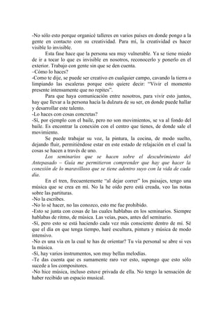-No sólo esto porque organicé talleres en varios países en donde pongo a la
gente en contacto con su creatividad. Para mí, la creatividad es hacer
visible lo invisible.
       Esta fase hace que la persona sea muy vulnerable. Ya se tiene miedo
de ir a tocar lo que es invisible en nosotros, reconocerlo y ponerlo en el
exterior. Trabajo con gente sin que se den cuenta.
–Cómo lo haces?
-Como te dije, se puede ser creativo en cualquier campo, cavando la tierra o
limpiando las escaleras porque esto quiere decir: “Vivir el momento
presente intensamente que no repites”.
       Para que haya comunicación entre nosotros, para vivir esto juntos,
hay que llevar a la persona hacía la dulzura de su ser, en donde puede hallar
y desarrollar este talento.
-Lo haces con cosas concretas?
-Sí, por ejemplo con el baile, pero no son movimientos, se va al fondo del
baile. Es encontrar la conexión con el centro que tienes, de donde sale el
movimiento.
       Se puede trabajar su voz, la pintura, la cocina, de modo suelto,
dejando fluir, permitiéndose estar en este estado de relajación en el cual la
cosas se hacen a través de uno.
       Los seminarios que se hacen sobre el descubrimiento del
Antepasado – Guía me permitieron comprender que hay que hacer la
conexión de lo maravilloso que se tiene adentro suyo con la vida de cada
día.
       En el tren, frecuentemente “al dejar correr” los paisajes, tengo una
música que se crea en mí. No la he oído pero está creada, veo las notas
sobre las partituras.
-No la escribes.
-No lo sé hacer, no las conozco, esto me fue prohibido.
-Esto se junta con cosas de las cuales hablabas en los seminarios. Siempre
hablabas de ritmo, de música. Las veías, pues, antes del seminario.
-Sí, pero esto se está haciendo cada vez más consciente dentro de mí. Sé
que el día en que tenga tiempo, haré escultura, pintura y música de modo
intensivo.
-No es una vía en la cual te has de orientar? Tu vía personal se abre si ves
la música.
-Sí, hay varios instrumentos, son muy bellas melodías.
-Te das cuenta que es sumamente raro ver esto, supongo que esto sólo
sucede a los compositores.
-No hice música, incluso estuve privada de ella. No tengo la sensación de
haber recibido un espacio musical.
 