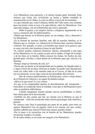-Los Mamelucos eran guerreros y al mismo tiempo gente instruida. Eran
Arianos que traían una civilización ya hecha y habían instalado la
comunicación en el Líbano, lo cual era difícil a través de las montañas.
-Lo que entiendo que, como Libanesa, hablas del Valle santo, eres cristiana
pero tan pronto como se toca a la capa inferior, salen los Mamelucos. Una
capa más antigua, con un refinamiento que estuvo quemado.
       Hubo la guerra y las mujeres fueron a refugiarse seguramente en la
cueva y murieron allí. No había hombres.
-Habría que buscar en la Historia quien, en ese tiempo, vino y ahuyentó a
los Mamelucos.
-En la historia de nuestras familias, más allá de nuestras familias, es la
Historia que es violenta. La violencia de la Historia hace nuestras familias
violentas. Por ejemplo, si amas a un hombre que muere en la guerra y que
te casas con otro, esto trastorna el amor en una familia.
Tú, sufriste muchas violencias históricas. Quizás, remontando a esta capa
de los Mamelucos, te vas a poner en paz con tu madre, el lugar de la mujer
y de los hijos en tu familia. Debes conocer las fechas, los hechos de este
período para volverles a situar dentro de la Historia, para que vuelvan a la
Historia.
-Porqué, tengo yo memoria de esto, yo?
-Pienso que un drama se ha transportado por la palabra, ha llegado hasta ti,
y sigue a través de tus hijos. Pasó por tu madre. Se puede estar afectado por
cosas así, sobre todo si las momias están en el Louvre, al lado de tu casa
(en ese momento, se oye algo como un tiro procedente del exterior).
       Has de conocer perfectamente su historia para volver a situar dentro
de la Historia la violencia y no seguir llevándola contigo.
-¡Qué es lo que tocas! Lo voy a hacer.
-Lo que se ha comprendido durante el descubrimiento del Antepasado –
Guía debe ser conducido hacía la realidad, cosas que se desbloquearon pero
otras se quedaron subterráneas.
       Cuando integramos nuestro pasado, nuevas posibilidades se abren.
Esto forma parte de lo desconocido.
-También me doy cuenta que hay un vínculo con la Historia ya que el
Antepasado – Guía fue construido sobre nuestra genealogía, lado materno y
paterno.
No conozco muy bien la genealogía por parte de mi padre, pero tiene un
aspecto Mameluco! Era un gigante, tenía la tez morena con ojos verdes,
muchos cabellos que conservó hasta muy mayor, grandes manos.
-Por lo tanto si te reconcilias con la historia de los Mamelucos, puedes
reconciliar el padre y la madre.
Sí, de todos modos, es así como me imagino a los Mamelucos.
 